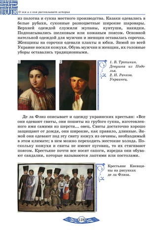 128
О чем и о ком рассказывает история
из полотна и сукна местного производства. Казаки одевались в
белые рубахи, суконные разноцветные широкие шаровары.
Верхней одеждой служили жупаны, кунтуши, накидки.
Подпоясывались шелковым или кожаным поясом. Основной
нательной одеждой для мужчин и женщин оставалась сорочка.
Женщины на сорочки одевали плахты и юбки. Зимой по всей
Украине носили кожухи. Обувь мужчин и женщин, их головные
уборы оставались традиционными.
1. В. Тропинин.
Девушка из Подо­
лья.
2. Н. Рачков.
Украинец.
1 2
Де ла Флиз описывает и одежду украинских крестьян: «Все
они одевают свиты, они пошиты из грубого сукна, изготовлен-
ного ими самими из шерсти... овец. Свиты достаточно хорошо
защищают от дождя, они широкие, как правило, длинные. Зи-
мой они одевают под эту свиту кожух из овчины, необходимый
в этом климате; в нем можно переходить жестокие холода. По-
скольку кожухи и свиты не имеют пуговиц, то их стягивают
поясом. Крестьяне почти все носят сапоги, изредка они обува-
ют сандалии, которые называются лаптями или постолами.
Крестьяне Киевщи-
ны на рисунках
де ла Флиза.
 