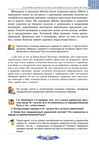 129
§ 16. Cадок вишневый возле хаты, или Украинское село и город в 18–19 вв.
Женщины и девушки обычно носят длинные свиты. Юбки и
передники шьют из пестрого, с крупными цветами полотна из
голубой или красной материи, которую крестьяне изготавлива-
ют и красят сами. На окраинах Киева женщины и девушки
носят сорочки из тонкого полотна с длинными и широкими
рукавами, украшенные мастерски вышитыми красными узо-
рами. Сапоги женщины и девушки носят почти всегда, особен-
но в праздничные дни. Головной убор женщин очень разно­
образный. Девушки, как и женщины, носят на шее по много
бус, самые богатые имеют красные коралловые бусы».
Прочитайте описание девичьего наряда из повести Г. Квитки-Осно-
вьяненко «Маруся». Сравните с описанием де ла Флиза. Какой текст
более богат на детали? Как это можно объяснить?
«...Да что ж то за девка была! Высокая, стройная, как стрелочка,
черненькая, глаза как терновые ягодки, брови как на шнурочке... Косы
у нее как смоль черные и длинные-длинные, аж за колено; в праздник
или даже и в воскресенье так красиво их укладывает, прядку за пряд-
кой и все сама себе заплетает; да как положит их на голову венком,
и украсит цветами, концы ленточек полностью пораспускает; вся
грудь так и унизана хорошими бусами с червонцами, так что разков
двадцать будет; на шее на черной бархатке, широкой, так что паль-
ца, пожалуй, в два, золотой дукач и в кольце сверху камень, краснень-
кий... прямо так и сияет!»
	 На основе текста и иллюстраций составьте перечень предметов
традиционного украинского женского и мужского нарядов.
1–2. Приведите 1–2 примера того, что в жизни украинских крес­
тьян конца 18 – начала 19 в. не изменилось от периода Киевской
Руси, а что – стало новым.
3. Почему вокруг городов в 18 – начале 19 в. не было укреплений?
4. Каким был традиционный украинский костюм? Что изменилось в
наряде со времен Киевской Руси?
Представьте, что по сюжету кинофильма вы оказались в украинском
городе 18 – начала 19 в. Как вы думаете, заметили ли бы тогдашние
жители, что вы  – «пришельцы из будущего»? Почему? Приведите
примеры вещей, которые помогли бы вам не привлекать к себе вни-
мания.
 