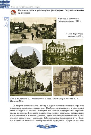 130
О чем и о ком рассказывает история
Прочтите текст и рассмотрите фотографии. Обдумайте ответы
на вопросы.
Харьков. Екатерино­
славская улица. 1910 г.
Львов. Городской
театр. 1913 г.
Дом с химерами В. Городецкого в Киеве.
Начало 20 в.
Житомир в начале 20 в.
Со второй половины 19 в. в быту и образе жизни населения Украины
произошли серьезные изменения. Наиболее заметными эти изменения
были в крупных городах, которые все больше подвергались европей-
скому влиянию. В городах появляются целые кварталы, застроенные
многоэтажными жилыми домами, зданиями общественного или куль-
турного назначения – театрами, библиотеками, больницами и т.д. Ули-
цы начинают освещать электрическими фонарями. Возросло количе-
 