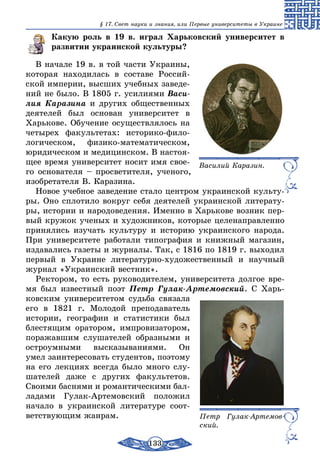 133
§ 17. Свет науки и знания, или Первые университеты в Украине
Какую роль в 19 в. играл Харьковский университет в
развитии украинской культуры?
В начале 19 в. в той части Украины,
которая находилась в составе Россий-
ской империи, высших учебных заведе-
ний не было. В 1805 г. усилиями Васи­
лия Каразина и других общественных
деятелей был основан университет в
Харькове. Обучение осуществлялось на
четырех факультетах: историко-фило-
логическом, физико-математическом,
юридическом и медицинском. В настоя-
щее время университет носит имя свое-
го основателя – просветителя, ученого,
изобретателя В. Каразина.
Новое учебное заведение стало центром украинской культу-
ры. Оно сплотило вокруг себя деятелей украинской литерату-
ры, истории и народоведения. Именно в Харькове возник пер-
вый кружок ученых и художников, которые целенаправленно
принялись изучать культуру и историю украинского народа.
При университете работали типография и книжный магазин,
издавались газеты и журналы. Так, с 1816 по 1819 г. выходил
первый в Украине литературно-художественный и научный
журнал «Украинский вестник».
Ректором, то есть руководителем, университета долгое вре-
мя был известный поэт Петр Гулак-Артемовский. С Харь-
ковским университетом судьба связала
его в 1821 г. Молодой преподаватель
истории, географии и статистики был
блестящим оратором, импровизатором,
поражавшим слушателей образными и
остроумными высказываниями. Он
умел заинтересовать студентов, поэтому
на его лекциях всегда было много слу-
шателей даже с других факультетов.
Своими баснями и романтическими бал-
ладами Гулак-Артемовский положил
начало в украинской литературе соот-
ветствующим жанрам.
Василий Каразин.
Петр Гулак-Артемов-
ский.
 