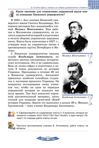 135
§ 17. Свет науки и знания, или Первые университеты в Украине
Какое значение для становления украинской науки име-
ло основание Киевского университета?
В 1834 г. был основан Киевский уни-
верситет имени Святого Владимира. Его
первым ректором был выдающийся уче-
ный Михаил Максимович. Еще рабо-
тая в Московском университете, он ув-
лекся украинской историей и подготовил
к печати сборник украинских народных
песен. Книга была напечатана в 1827 г.,
утвердив моду на украинскую песню в
просвещенных кругах Петербурга и Мо-
сквы.
С Киевским университетом связана
судьба Владимира Антоновича, из-
вестного знатока письменных историче-
ских источников. Это и не удивительно.
Ведь он лично собрал и подготовил к пе-
чати 9 томов документов по истории
Украины. Преподавая в течение 30 лет
в Киевском университете, Антонович
привлекал наиболее способных студен-
тов к изучению прошлого Украины. Он
направлял исследования своих учени-
ков так, чтобы ни один из периодов
украинской истории не оказался вне
поля зрения. Так был накоплен огром-
ный документальный материал, доста-
точный для создания целостной общей
истории Украины. Задачу эту выполнил в начале 20 в. Михаил
Грушевский – тоже ученик Владимира Антоновича.
1. Сформулируйте по содержанию текста 3 – 5 вопросов, которые на-
чинаются словами Что? Кто? Где? Как? Когда?, и один вопрос По-
чему?, по очереди дайте ответы на них.
	 Прочтите воспоминания ученика В. Антоновича, дайте ответы на
вопросы.
Михаил Максимович.
Владимир Антонович.
 