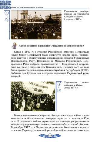 138
О чем и о ком рассказывает история
Украинская манифе-
стация на Софийской
площади в Киеве.
1 апреля 1917 г.
Какое событие называют Украинской революцией?
Когда в 1917 г. в столице Российской империи Петрограде
(ныне Санкт-Петербург) была свергнута власть царя, украин-
ские партии и общественные организации создали Украинскую
Центральную Раду. Возглавил ее Михаил Грушевский. Цен-
тральная Рада избрала правительство – Генеральный секрета-
риат во главе с Владимиром Винниченко. В ноябре того же года
была провозглашена Украинская Народная Республика (УНР).
События тех бурных лет историки называют Украинской рево­
люцией.
Украинская демон-
страция в Киеве.
Лето 1917 г.
Вскоре положение в Украине обострилось из-за войны с пра-
вительством большевиков, которые пришли к власти в Рос-
сии. В условиях войны пришлось не столько упорядочивать
внутригосударственную жизнь, сколько заботиться об обороне.
В декаб­ре 1917 г. в Харькове украинские большевики провоз-
гласили Украину советской республикой и создали свое пра-
 