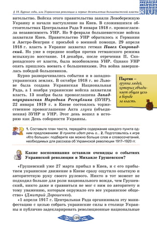 139
§ 18. Бурные годы, или Украинская революция и первые десятилетия большевистской власти
вительство. Войска этого правительства заняли Левобережную
Украину и начали наступление на Киев. В сложившихся об-
стоятельствах Центральная Рада 9 января 1918 г. провозгласи-
ла независимость УНР. Но 9 февраля большевистские войска
захватили Киев. Правительство УНР обратилось к Германии
и Австро-Венгрии с просьбой о военной помощи. 29 апреля
1918 г. власть в Украине захватил гетман Павел Скоропад­
ский. Но уже в середине ноября против гетманского режима
вспыхнуло восстание. 14 декабря, после отречения П. Ско-
ропадского от власти, была возобновлена УНР. Однако УНР
опять пришлось воевать с большевиками. Эта война заверши-
лась победой большевиков.
Бурно разворачивались события и в западно-
украинских землях. В октябре 1918 г. во Льво-
ве была создана Украинская Национальная
Рада, а 1 ноября украинские войска захватили
власть. 13 ноября была провозглашена Запад­
ноукраинская Народная Республика (ЗУНР).
22 января 1919 г. в Киеве состоялось торже-
ственное провозглашение Акта злуки (объеди-
нения) ЗУНР и УНР. Этот день вошел в исто-
рию как День соборности Украины.
1. Составьте план текста, передайте содержание каждого пункта од-
ним предложениям: В пункте идет речь о... 2. Подготовьтесь к игре
«Кто больше»: подберите как можно больше слов и словосочетаний,
необходимых для рассказа об Украинской революции 1917–1920 гг.
Какие воспоминания оставили очевидцы о событиях
Украинской революции и Михаиле Грушевском?
«Грушевский уже 27 марта прибыл в Киев, и с его прибы-
тием украинское движение в Киеве сразу ощутило опытную и
авторитетную руку своего рулевого. Никто в тот момент не
подходил больше для роли национального вождя, чем Грушев-
ский, никто даже и сравниться не мог с ним по авторитету и
тому уважению, которым окружало его все украинское обще-
ство» (Дмитрий Дорошенко).
«1 апреля 1917 г. Центральная Рада организовала эту мани-
фестацию с целью собрать украинские силы в столице Украи-
ны и публично задекларировать революционные национальные
Партия –
группа людей,
которых объеди-
няет общая цель
в борьбе
за власть.
 