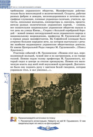 140
О чем и о ком рассказывает история
требования украинского общества. Манифестация действи-
тельно была многолюдной и величественной. Солдаты, рабочие
разных фабрик и заводов, железнодорожники и почтово-теле-
графные служащие, пленные украинцы-галичане, учителя, ар-
тисты, школьная молодежь, кооператоры и, наконец, предста-
вители разных политических украинских партий, – словом,
все сознательное национальное украинское общество вышло в
тот день на улицы Киева... Старик с большой серебряной боро-
дой – живой символ несокрушимой воли украинского народа к
национальному возрождению, профессор М. Грушевский шел
в первых рядах манифестантов. На Софийской площади было
устроено большое народное вече, на котором выступали с реча-
ми наиболее выдающиеся украинские общественные деятели.
От имени Центральной Рады говорил М. Грушевский». (Павел
Христюк).
Участник событий о М. Грушевском: «Помню этот зал, пере-
полненный молодой, чужой мне и по настроениям, и по говору
толпой. Помню седую голову профессора М. Грушевского, ко-
торый сидел в центре за столом президиума. Помню его маги-
ческую власть над всей этой неуклюжей аудиторией. Достаточ-
но было ему поднять руку с цветком белой гвоздики, которая
украшала стол, и зал умолкал...».
Проанализируйте источники по плану:
1. Рассмотрите иллюстрацию. Найдите на ней М. Грушевского. О чем
свидетельствует его место на фотографии?
 