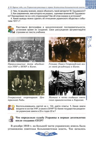 141
§ 18. Бурные годы, или Украинская революция и первые десятилетия большевистской власти
2. Чем, по вашему мнению, можно объяснить такой авторитет М. Грушевского?
3. Как современник, имя которого не указано, оценивал влияние М. Грушевско-
го? Принадлежал ли он к его сторонникам? Как об этом сказано в источнике?
4. Какие выводы можно сделать об отношении украинского общества к собы­
тиям 1917 г.?
	 Расставьте фотографии в хронологической последовательности,
установив время их создания. Свои рассуждения аргументируйте
строками из текста учебника.
Провозглашение Акта объедине-
ния УНР и ЗУНР в Киеве.
Гетман Павел Скоропадский воз-
ле своей резиденции в Киеве.
Генеральный секретариат Цен-
тральной Рады.
Митинг в честь создания совет-
ского правительства в Харькове.
Воспользовавшись картой на с. 134, дайте ответы: 1. Какие земли
входили в состав УНР, а какие в ЗУНР? 2. Какие государства раздели-
ли украинские земли в 20-х годах 20 в.?
Что определяло судьбу Украины в первые десятилетия
после создания СССР?
В декабре 1919 г. на большей части украинских земель была
установлена советская большевистская власть. Так началось
 