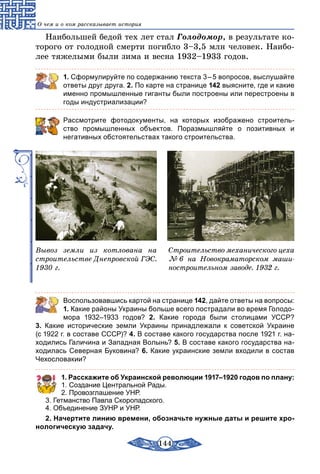 144
О чем и о ком рассказывает история
Наибольшей бедой тех лет стал Голодомор, в результате ко-
торого от голодной смерти погибло 3–3,5 млн человек. Наибо-
лее тяжелыми были зима и весна 1932–1933 годов.
1. Сформулируйте по содержанию текста 3 – 5 вопросов, выслушайте
ответы друг друга. 2. По карте на странице 142 выясните, где и какие
именно промышленные гиганты были построены или перестроены в
годы индустриализации?
Рассмотрите фотодокументы, на которых изображено строитель-
ство промышленных объектов. Поразмышляйте о позитивных и
негативных обстоятельствах такого строительства.
Вывоз земли из котлована на
строительстве Днепровской ГЭС.
1930 г.
Строительство механического цеха
№ 6 на Новокраматорском маши-
ностроительном заводе. 1932 г.
	 Воспользовавшись картой на странице 142, дайте ответы на вопросы:
1. Какие районы Украины больше всего пострадали во время Голодо-
мора 1932–1933 годов? 2. Какие города были столицами УССР?
3. Какие исторические земли Украины принадлежали к советской Украине
(с 1922 г. в составе СССР)? 4. В составе какого государства после 1921 г. на-
ходились Галичина и Западная Волынь? 5. В составе какого государства на-
ходилась Северная Буковина? 6. Какие украинские земли входили в состав
Чехословакии?
1. Расскажите об Украинской революции 1917–1920 годов по плану:
1. Создание Центральной Рады.
2. Провозглашение УНР.
3. Гетманство Павла Скоропадского.
4. Объединение ЗУНР и УНР.
2. Начертите линию времени, обозначьте нужные даты и решите хро­
нологическую задачу.
 
