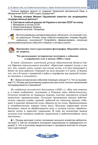 145
§ 18. Бурные годы, или Украинская революция и первые десятилетия большевистской власти
Сколько времени прошло от создания Украинской Центральной Рады и
объединения ЗУНР и УНР в одно государство?
3. Почему историк Михаил Грушевский известен как выдающийся
государственный деятель?
4. Составьте сжатый рассказ об Украине в составе СССР по плану:
1. Вхождение в состав СССР.
2. Индустриализация Украины.
3. Создание колхозов. Голодомор.
	 Воспользовавшись материалами урока, объясните, что означает сло-
во революция. Почему такие события определяют словами борьба,
изменения, испытания? Попробуйте сформулировать несколько
уроков революционных событий в Украине, о которых узнали.
Прочитайте текст и рассмотрите фотографии. Обдумайте ответы
на вопросы.
Что рассказывают исторические источники о событиях
в украинском селе в начале 1930-х годов
В своем «Дневнике» известный ученый, общественной деятель Сер-
гей Ефремов пересказывает анекдот: «Крестьяне говорят: кулак у нас
тот, кто, ложась спать, кладет под голову кулак, в 3 часа вскакивает и
бежит на поле работать. Середняк на поле выходит в 5 часов. А бедняк
тот, кто в 9 часов с папиросой в зубах и портфелем под мышкой степен-
но шествует к сельсовету».
1. Каким историческим событиям посвящен анекдот? 2. Что он высмеи-
вает? 3. Почему раскулачивание украинские крестьяне считали проявлением
несправедливости и произвола?
Из сообщения английского дипломата (1932 г.): «Как уже отмечал
я в своем сообщении, положение в Украине явно неблагополучно.
Сельское хозяйство не оправдало надежд, поэтому ощущается острый
недостаток продовольствия. Сельским труженикам выпала действи-
тельно горькая судьба: урожай, добытый их тяжелым трудом, отби­
рают и вывозят неизвестно куда, обрекая их на голод. Промышленных
и потребительских товаров очень мало. Большие территории почти
безлюдны, земля не обрабатывается или, в лучшем случае, обрабаты-
вается плохо и зарастает сорняками. К тому же вследствие вывоза
кулаков село потеряло наиболее энергичную и работоспособную часть
населения».
1. Почему дипломат считал положение сельского хозяйства неблагопо-
лучным? 2. Как вы понимаете последнее предложение из приведенного от-
рывка? 3. Что в источнике свидетельствует о произволе властей по отноше-
нию к крестьянам?
 