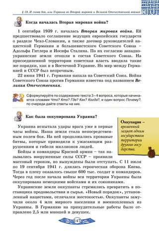 147
§ 19. И снова бой, или Украина во Второй мировой и Великой Отечественной войнах
Когда началась Вторая мировая война?
1 сентября 1939 г. началась Вторая мировая война. Ей
предшествовало соглашение ведущих европейских государств
о разделе Чехо-Словакии, а также договор руководителей на-
цистской Германии и большевистского Советского Союза –
Адольфа Гитлера и Иосифа Сталина. По их согласию западно-
украинские земли отошли в состав Советского Союза. На
присоединенной территории советская власть вводила такие
же порядки, как и в Восточной Украине. Но мир между Герма-
нией и СССР был непрочным.
22 июня 1941 г. Германия напала на Советский Союз. Война
Советского Союза против Германии известна под названием Ве­
ликая Отечественная.
Сформулируйте по содержанию текста 3 – 4 вопроса, которые начина-
ются словами Что? Кто? Где? Как? Когда?, и один вопрос Почему?,
по очереди дайте ответы на них.
Как была оккупирована Украина?
Украина испытала удары врага уже в первые
часы войны. Наша земля стала непосредствен-
ным полем боя. На ней продолжались кровавые
битвы, которые приводили к ужасающим раз-
рушениям и гибели миллионов людей.
Бойцы и командиры Красной армии – так на-
зывались вооруженные силы СССР – проявили
массовый героизм, но вынуждены были отступать. С 11 июля
по 19 сентября 1941 г. длилась героическая оборона Киева.
Тогда в плену оказалось свыше 600 тыс. солдат и командиров.
Через год после начала вой­ны вся территория Украины была
оккупирована немецкими войсками и их союзниками.
Украинские земли оккупанты стремились превратить в по-
ставщика продовольствия и сырья. «Новый порядок», установ-
ленный нацистами, отличался жестокостью. Оккупанты заму-
чили около 4 млн мирного населения и военнопленных из
Украины. В Германию на принудительные работы было от-
правлено 2,5 млн юношей и девушек.
Оккупация –
временный
захват одним
государством
территории
другого госу-
дарства.
 