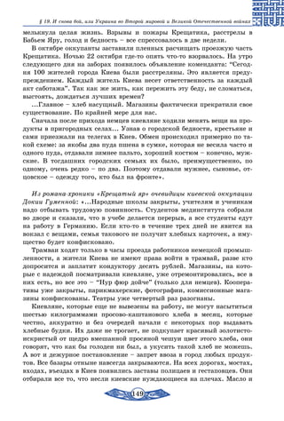 149
§ 19. И снова бой, или Украина во Второй мировой и Великой Отечественной войнах
мелькнула целая жизнь. Взрывы и пожары Крещатика, расстрелы в
Бабьем Яру, голод и бедность – все спрессовалось в две недели.
В октябре оккупанты заставили пленных расчищать проезжую часть
Крещатика. Ночью 22 октября где-то опять что-то взорвалось. На утро
следующего дня на заборах появилось объявление коменданта: “Сегод-
ня 100 жителей города Киева были расстреляны. Это является преду-
преждением. Каждый житель Киева несет ответственность за каждый
акт саботажа”. Так как же жить, как пережить эту беду, не сломаться,
выстоять, дождаться лучших времен?
...Главное – хлеб насущный. Магазины фактически прекратили свое
существование. По крайней мере для нас.
Сначала после прихода немцев киевляне ходили менять вещи на про-
дукты в пригородных селах... Узнав о городской бедности, крестьяне и
сами приезжали на телегах в Киев. Обмен происходил примерно по та-
кой схеме: за якобы два пуда пшена в сумке, которая не весила часто и
одного пуда, отдавали зимнее пальто, хороший костюм – конечно, муж-
ские. В тогдашних городских семьях их было, преимущественно, по
одному, очень редко – по два. Поэтому отдавали мужнее, сыновье, от-
цовское – одежду того, кто был на фронте».
Из романа-хроники «Крещатый яр» очевидицы киевской оккупации
Докии Гуменной: «...Народные школы закрыты, учителям и ученикам
надо отбывать трудовую повинность. Студентов мединститута собрали
во дворе и сказали, что в учебе делается перерыв, а все студенты едут
на работу в Германию. Если кто-то в течение трех дней не явится на
вокзал с вещами, семья такового не получит хлебных карточек, а иму-
щество будет конфисковано.
Трамваи ходят только в часы проезда работников немецкой промыш-
ленности, а жители Киева не имеют права войти в трамвай, разве кто
допросится и заплатит кондуктору десять рублей. Магазины, на кото-
рые с надеждой посматривали киевляне, уже отремонтировались, все в
них есть, но все это – “Нур фюр дойче” (только для немцев). Коопера-
тивы уже закрыты, парикмахерские, фотографии, комиссионные мага-
зины конфискованы. Театры уже четвертый раз разогнаны.
Киевляне, которые еще не вывезены на работу, не могут насытиться
шестью килограммами просово-каштанового хлеба в месяц, которые
честно, аккуратно и без очередей начали с некоторых пор выдавать
хлебные будки. Их даже не трогает, не подкупает красивый золотисто-
искристый от щедро вмешанной просяной чешуи цвет этого хлеба, они
говорят, что как бы голоден ни был, а укусить такой хлеб не можешь.
А вот и дежурное постановление – запрет ввоза в город любых продук-
тов. Все базары отныне навсегда закрываются. На всех дорогах, мостах,
входах, въездах в Киев появились заставы полицаев и гестаповцев. Они
отбирали все то, что несли киевские нуждающиеся на плечах. Масло и
 