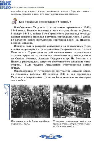 150
О чем и о ком рассказывает история
мед забирали, а крупу и муку рассеивали по полю. Оккупант воюет с
народом, стреляет в того, кто несет двести граммов масла».
Как проходило освобождение Украины?
Освобождение Украины от захватчиков проходило в 1943–
1944 годах. Важное значение в этом сыграла битва за Днепр.
6 ноября 1943 г. войска 1-го Украинского фронта под командо-
ванием генерала Николая Ватутина освободили Киев. В декаб­
ре началось общее наступление советских войск на Правобе-
режной Украине.
Важную роль в разгроме оккупантов на захваченных укра-
инских территориях играло движение Сопротивления. В лесах
Сумщины и Черниговщины действовали сотни партизанских
отрядов, крупные партизанские соединения под командовани-
ем Сидора Ковпака, Алексея Федорова и др. На Волыни и в
Полесье развернулось широкое повстанческое движение само-
обороны. Была создана Украинская повстанческая армия
(УПА).
Освобождению от гитлеровских оккупантов Украина обяза-
на советским войскам. 28 октября 1944 г. вся территория
Украины в современных границах была очищена от гитлеров-
ских войск.
В перерыве между боями на Жито-
мирщине. 1943 г.
Переправа советских войск на
правый берег Днепра севернее Кие-
ва. Октябрь 1943 г.
 