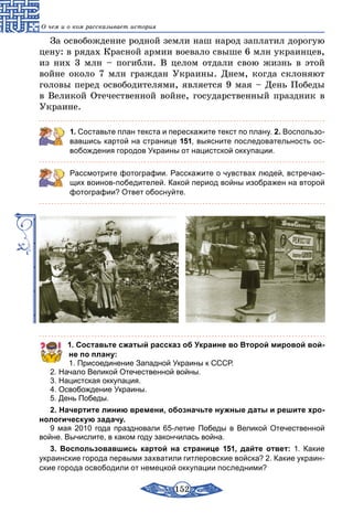 152
О чем и о ком рассказывает история
За освобождение родной земли наш народ заплатил дорогую
цену: в рядах Красной армии воевало свыше 6 млн украинцев,
из них 3 млн – погибли. В целом отдали свою жизнь в этой
вой­не около 7 млн граждан Украины. Днем, когда склоняют
головы перед освободителями, является 9 мая – День Победы
в Великой Отечественной войне, государственный праздник в
Украине.
1. Составьте план текста и перескажите текст по плану. 2. Воспользо-
вавшись картой на странице 151, выясните последовательность ос-
вобождения городов Украины от нацистской оккупации.
Рассмотрите фотографии. Расскажите о чувствах людей, встречаю-
щих воинов-победителей. Какой период войны изображен на второй
фотографии? Ответ обоснуйте.
1. Составьте сжатый рассказ об Украине во Второй мировой вой­
не по плану:
1. Присоединение Западной Украины к СССР.
2. Начало Великой Отечественной войны.
3. Нацистская оккупация.
4. Освобождение Украины.
5. День Победы.
2. Начертите линию времени, обозначьте нужные даты и решите хро­
нологическую задачу.
9 мая 2010 года праздновали 65-летие Победы в Великой Отечественной
войне. Вычислите, в каком году закончилась война.
3. Воспользовавшись картой на странице 151, дайте ответ: 1. Какие
украинские города первыми захватили гитлеровские войска? 2. Какие украин-
ские города освободили от немецкой оккупации последними?
 