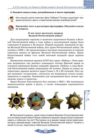 153
§ 19. И снова бой, или Украина во Второй мировой и Великой Отечественной войнах
4. Назовите новые слова, употребленные в тексте параграфа.
Как в вашей школе отмечают День Победы? Почему существует тра-
диция возлагать цветы к памятникам воинам-освободителям?
Прочитайте текст и рассмотрите фотографии. Обдумайте ответы
на вопросы.
О чем могут рассказать награды
Великой Отечественной войны?
Для награждения героизма и мужества защитников Родины в Вели-
кой Отечественной войне в годы войны и послевоенный период было
учреждено 9 орденов и 23 медали. Первой наградой, введенной во вре-
мя Великой Отечественной войны, был орден Отечественной войны. Он
основан в 1942 г. Он предусматривал массовые награждения за героизм
советских воинов на фронтах Великой Отечественной войны. Орден
Оте­чественной войны стал самой массовой наградой среди орденов
СССР.
Наивысшим военным орденом СССР был орден «Победа». Этим орде-
ном награждали лиц высшего командного состава Красной армии за
успешное проведение боевых операций. Орденом «Победа» в годы Вели-
кой Отечественной войны награждены 16 человек. Одним из самых ав-
торитетных орденов является орден Славы І, II и III степеней. Этот ор-
ден называют «солдатским», поскольку им награждали только солдат,
сержантов и старшин. Основанием для награждения было личное про-
явление отваги и мужества.
Орден Богдана Хмельницкого был основан в 1943 г. Им награждали
военачальников армии и флота, а также командиров партизанского
движения.
Расспросите родных, какой след оставила Великая Отечественная вой-
на в истории вашей семьи? Какие названия в родном городе (селе) сохраняют
память о событиях тех лет? Построены ли в вашем городе (селе) памятники,
которые увековечивают события Великой Отечественной войны? Узнайте о
каком-то из них, подготовьте небольшое сообщение.
 