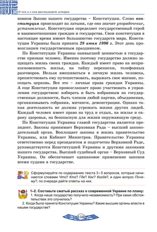 158
О чем и о ком рассказывает история
новном Законе нашего государства – Конституции. Слово кон­
ституция происходит из латыни, где оно значит упорядочение,
установление. Конституция определяет государственный строй
и взаимоотношения граждан и государства. Свои конституции в
настоящее время имеют большинство государств мира. Консти-
туция Украины была принята 28 июня 1996 г. Этот день про-
возглашен государственным праздником.
По Конституции Украины наивысшей ценностью в государ-
стве признан человек. Именно поэтому государство должно за-
щищать жизнь своих граждан. Каждый имеет право на непри-
косновенность жилья, на тайну переписки, телефонных
разговоров. Нельзя вмешиваться в личную жизнь человека,
препятствовать ему путешествовать, выражать свое мнение, по-
сещать церковь. Все это – личные права граждан Украины.
А еще Конституция провозглашает право участвовать в управ-
лении государством: избирать и быть избранным на государ-
ственные должности, быть членом любой партии, объединения,
организовывать собрания, митинги, демонстрации. Однако та-
кая деятельность не должна угрожать жизни других людей.
Каждый человек имеет право на труд и отдых, на жилье и ох-
рану здоровья, на безопасную для жизни окружающую среду.
По Конституции Украины главой государства является пре-
зидент. Законы принимает Верховная Рада – высший законо-
дательный орган. Воплощает законы в жизнь правительство
Украины, или Кабинет Министров. Правительство Украины
ответственно перед президентом и подотчетно Верховной Раде,
руководствуется Конституцией Украины и другими законами
нашего государства. Высший судебный орган – Верховный Суд
Украины. Он обеспечивает одинаковое применение законов
всеми судами в государстве.
Сформулируйте по содержанию текста 3 – 5 вопросов, которые начи-
наются словами Что? Кто? Где? Как? Когда?, и один вопрос Поче-
му?, по очереди дайте ответы на них.
1–2. Составьте сжатый рассказ о современной Украине по плану:
1. Когда наше государство получило независимость? При каких обстоя-
тельствах это случилось?
2. Когда была принята Конституция Украины? Какие высшие органы власти в
нашем государстве?
 