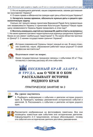 159
§ 21. Песенный край азарта и труда, или О чем и о ком рассказывает история родного края
3. Кто из выдающихся деятелей, наших современников, своими достижения-
ми прославляет Украину?
4. О каких правах и обязанностях граждан идет речь в Конституции Украины?
3. Начертите линию времени, обозначьте нужные даты и решите хро­
нологическую задачу.
Сколько лет прошло между принятием Верховной Радой Акта провозглаше-
ния независимости Украины и принятием Конституции Украины? Какую годов-
щину независимости Украины будем праздновать в этом году?
4. Воспользовавшись картой на странице 64, дайте ответы на вопросы:
1. На какие административно-территориальные единицы разделена Украина?
Какие из них имеют наибольшую территорию? 2. По каким областям протека-
ет Днепр? 3. С какими государствами граничит Украина?
Историю современной Украины творит каждый из нас. В каких отрас-
лях хозяйства, науки, образования работают ваши родные? О какой
профессии мечтаете вы?
Подготовьте ответ на вопрос.
Какие государственные праздники связаны с событиями 20 в.? Под-
готовьтесь к сжатому рассказу об этих событиях.
	 §21. ПЕСЕННЫЙ КРАЙ АЗАРТА
И ТРУДА, или О ЧЕМ И О КОМ
РАССКАЗЫВАЕТ ИСТОРИЯ
РОДНОГО КРАЯ
ПРАКТИЧЕСКОЕ ЗАНЯТИЕ № 3
На уроке научитесь
1.  Подбирать информацию о событиях и деятелях истории родного
края. 2.  Приводить примеры увековечения исторических событий и
деятелей. 3. Рассказывать о событиях и деятелях истории родного
края.
Рассмотрите изображенные на фотографиях памятники. Все они
посвящены известным вам событиям или историческим деятелям.
Сформулируйте 2–3 предложения, которые обосновывают, почему
эти события или исторические деятели достойны увековечения.
 