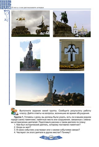 160
О чем и о ком рассказывает история
Выполните задание своей группы. Сообщите результаты работы
классу. Дайте ответы на вопросы, возникшие во время обсуждения.
Группа 1. Готовясь к уроку, вы должны были узнать, есть ли в вашем родном
городе (селе) памятники, памятные места или сооружения, связанные с имена-
ми исторических деятелей. Подготовьте рассказ о таком деятеле по плану:
1. Кем был исторический деятель, которому поставлен памятник?
2. Когда он жил?
3. В каких событиях участвовал или с какими событиями связан?
4. Чествуют ли этого деятеля в других местах? Почему?
 