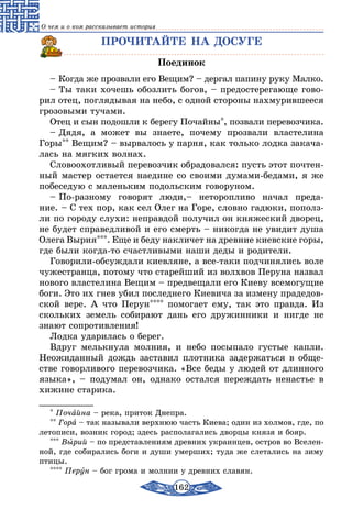 162
О чем и о ком рассказывает история
ПРОЧИТАЙТЕ НА ДОСУГЕ
Поединок
– Когда же прозвали его Вещим? – дергал папину руку Малко.
– Ты таки хочешь обозлить богов, – предостерегающе гово-
рил отец, поглядывая на небо, с одной стороны нахмурившееся
грозовыми тучами.
Отец и сын подошли к берегу Почайны*, позвали перевозчика.
– Дядя, а может вы знаете, почему прозвали властелина
Горы** Вещим? – вырвалось у парня, как только лодка закача-
лась на мягких волнах.
Словоохотливый перевозчик обрадовался: пусть этот почтен-
ный мастер остается наедине со своими думами-бедами, я же
побеседую с маленьким подольским говоруном.
– По-разному говорят люди,– неторопливо начал преда-
ние. – С тех пор, как сел Олег на Горе, словно гадюки, пополз-
ли по городу слухи: неправдой получил он княжеский дворец,
не будет справедливой и его смерть – никогда не увидит душа
Олега Вырия***. Еще и беду накличет на древние киевские горы,
где были когда-то счастливыми наши деды и родители.
Говорили-обсуждали киевляне, а все-таки подчинялись воле
чужестранца, потому что старейший из волхвов Перуна назвал
нового властелина Вещим – предвещали его Киеву всемогущие
боги. Это их гнев убил последнего Киевича за измену прадедов-
ской вере. А что Перун**** помогает ему, так это правда. Из
скольких земель собирают дань его дружинники и нигде не
знают сопротивления!
Лодка ударилась о берег.
Вдруг мелькнула молния, и небо посыпало густые капли.
Неожиданный дождь заставил плотника задержаться в обще-
стве говорливого перевозчика. «Все беды у людей от длинного
языка», – подумал он, однако остался переждать ненастье в
хижине старика.
* Почайна – река, приток Днепра.
** Гора – так называли верхнюю часть Киева; один из холмов, где, по
летописи, возник город; здесь располагались дворцы князя и бояр.
*** Вырий – по представлениям древних украинцев, остров во Вселен-
ной, где собирались боги и души умерших; туда же слетались на зиму
птицы.
**** Перун – бог грома и молнии у древних славян.
 