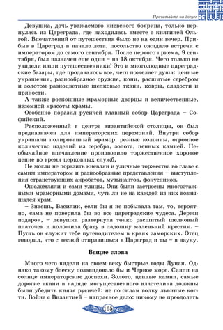 165
Прочитайте на досуге
Девушка, дочь уважаемого киевского боярина, только вер-
нулась из Цареграда, где находилась вместе с княгиней Оль-
гой. Впечатлений от путешествия было не на один вечер. При-
быв в Цареград в начале лета, посольство ожидало встречи с
императором до самого сентября. После первого приема, 9 сен-
тября, был назначен еще один – на 18 октября. Чего только не
увидели наши путешественники! Это и многолюдные цареград-
ские базары, где продавалось все, чего пожелает душа: ценные
украшения, разнообразное оружие, кони, расшитые серебром
и золотом разноцветные шелковые ткани, ковры, сладости и
пряности.
А также роскошные мраморные дворцы и величественные,
неземной красоты храмы.
Особенно поразил русичей главный собор Цареграда – Со-
фийский.
Расположенный в центре византийской столицы, он был
предназначен для императорских церемоний. Внутри собор
украшали полированный мрамор, резные колонны, огромное
количество изделий из серебра, золота, ценных камней. Не­
обычайное впечатление производило торжественное хоровое
пение во время церковных служб.
Не могли не поразить киевлян и уличные торжества во главе с
самим императором и разнообразные представления – выступле-
ния странствующих акробатов, музыкантов, фокусников.
Ошеломляли и сами улицы. Они были застроены многоэтаж-
ными мраморными домами, чуть ли не на каждой из них возвы-
шался храм.
– Знаешь, Василик, если бы я не побывала там, то, вероят-
но, сама не поверила бы во все цареградские чудеса. Держи
подарок, – девушка развернула тонко расшитый шелковый
платочек и положила брату в ладошку маленький крестик. –
Пусть он служит тебе путеводителем в краях заморских. Отец
говорил, что с весной отправишься в Цареград и ты – в науку.
Вещие слова
Много чего видели на своем веку быстрые воды Дуная. Од-
нако такому блеску позавидовало бы и Черное море. Сияли на
солнце императорские доспехи. Золото, ценные камни, самые
дорогие ткани в наряде могущественного властелина должны
были убедить князя русичей: не по силам волку львиные ког-
ти. Война с Византией – напрасное дело: никому не преодолеть
 