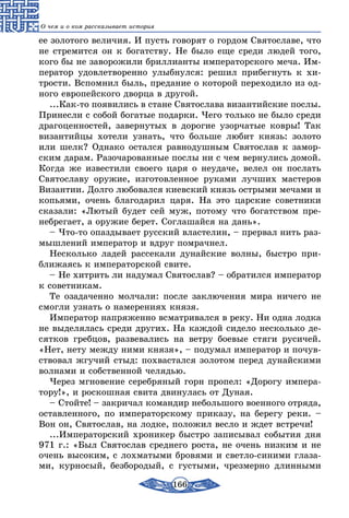 166
О чем и о ком рассказывает история
ее золотого величия. И пусть говорят о гордом Святославе, что
не стремится он к богатству. Не было еще среди людей того,
кого бы не заворожили бриллианты императорского меча. Им-
ператор удовлетворенно улыбнулся: решил прибегнуть к хи-
трости. Вспомнил быль, предание о которой переходило из од-
ного европейского дворца в другой.
...Как-то появились в стане Святослава византийские послы.
Принесли с собой богатые подарки. Чего только не было среди
драгоценностей, завернутых в дорогие узорчатые ковры! Так
византийцы хотели узнать, что больше любит князь: золото
или шелк? Однако остался равнодушным Святослав к замор-
ским дарам. Разочарованные послы ни с чем вернулись домой.
Когда же известили своего царя о неудаче, велел он послать
Святославу оружие, изготовленное руками лучших мастеров
Византии. Долго любовался киевский князь острыми мечами и
копьями, очень благодарил царя. На это царские советники
сказали: «Лютый будет сей муж, потому что богатством пре-
небрегает, а оружие берет. Соглашайся на дань».
– Что-то опаздывает русский властелин, – прервал нить раз-
мышлений император и вдруг помрачнел.
Несколько ладей рассекали дунайские волны, быстро при-
ближаясь к императорской свите.
– Не хитрить ли надумал Святослав? – обратился император
к советникам.
Те озадаченно молчали: после заключения мира ничего не
смогли узнать о намерениях князя.
Император напряженно всматривался в реку. Ни одна лодка
не выделялась среди других. На каждой сидело несколько де-
сятков гребцов, развевались на ветру боевые стяги русичей.
«Нет, нету между ними князя», – подумал император и почув-
ствовал жгучий стыд: похвастался золотом перед дунайскими
волнами и собственной челядью.
Через мгновение серебряный горн пропел: «Дорогу импера-
тору!», и роскошная свита двинулась от Дуная.
– Стойте! – закричал командир небольшого военного отряда,
оставленного, по императорскому приказу, на берегу реки. –
Вон он, Святослав, на лодке, положил весло и ждет встречи!
...Императорский хроникер быстро записывал события дня
971 г.: «Был Святослав среднего роста, не очень низким и не
очень высоким, с лохматыми бровями и светло-синими глаза-
ми, курносый, безбородый, с густыми, чрезмерно длинными
 