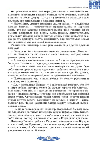 175
Прочитайте на досуге
Он рассказал о том, что море для казака – важнейшее ис-
пытание: настоящим казаком считали того сечевика, который
побывал на море; джуру, который участвовал в морском похо-
де, сразу же записывали в казацкое войско.
– Небольшие, легкие казацкие лодки-чайки, – продолжал
дальше Боплан, – замечательно приспособлены к морским
боям. Что же касается подводного флота, то я говорил бы об
умении держаться под водой. Здесь казаки, действительно,
применяют издавна общепринятые между ними хитрости: дер-
жа во рту длинную полую камышину, они длительное время
могут находиться под водой незамеченными.
Увлекшись, инженер начал рассказывать о другом оружии
казаков:
– Большую силу казачеству придает артиллерия. Говорят,
что на Сечи постоянно есть пятьдесят пушек, которые запо-
рожцы прячут в камышах.
– А кто же изготавливает эти пушки? – поинтересовался со-
беседник Боплана. – Ведь среди казаков нет инженеров.
– В том-то и дело, что казаки – мастера на все руки. Они
собственное оружие производят сами, заботясь не только о тех-
ническом совершенстве, но и о его внешнем виде. Их ружья,
пистоли, сабли – непревзойденные произведения искусства.
– Поговаривают, что казаки воюют не только ружьями и
копьями, но и лопатами?
– Да, – продолжал Боплан, – о запорожцах говорят, что нет
в мире войска, которое умело бы лучше строить оборонитель-
ные валы, чем они. Но едва ли не важнейшее изобретение ка-
заков – полевой лагерь, который они используют для обороны
среди степи. Организовать такой лагерь очень просто: казаки
ставят кругом телеги, соединяют их цепями, а вокруг – выка-
пывают ров. Такой казацкий лагерь может неделями выдер-
живать осаду.
– Вы не теряете времени, инженер. Король был бы вам весь-
ма благодарен за такую исчерпывающую информацию. Кажет-
ся, его королевская милость собирается воевать с казаками,
собственно, потому и приказано строить Кодакскую крепость.
Инженер Боплан пробыл в Украине семнадцать лет. Вернув-
шись домой, во Францию, он написал книгу «Описание Укра-
ины», в которой обстоятельно рассказал своим землякам об
увиденном в казацкой земле.
 