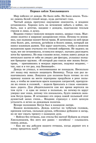 176
О чем и о ком рассказывает история
Первая сабля Хмельницкого
Мир побелел от дождя. Не было неба. Не было земли. Толь-
ко ливень белой стеной везде, куда достигает глаз.
Частый дождь притупил ощущение опасности, и всадник
остановился. Хорошо хоть на мгновение забыть о войне, по-
быть, как в детстве, наедине с дождем, подставляя теплым
струям и лицо, и душу.
Всадник стянул тяжелую мокрую шапку, закрыл глаза. Мыс-
ленно полетел в широкие запорожские степи. Почему-то вспом-
нил, как пьяняще пахнет богун-трава. И затосковал по ней среди
этих болот, рек, потоков, ручейков и белого ливня, который аж
кипел влажным дымом. Так вдруг захотелось, чтобы в лесистом
волынском краю очутился его степной побратим. Не надеясь на
чудо, все же остановился, оглянулся вокруг, пытаясь разглядеть
хотя бы травинку. Но ища глазами зелье, сквозь завесу дождя за
несколько шагов от себя он увидел две фигуры, услышал холод-
ное бряцанье оружия. «В который раз спасла мне жизнь богун-
трава, – притаившись в мокрых зарослях, подумал всадник, –
так, как и в тот раз, под Винницей».
Дождь не утихал, и воспоминания не покидали. Несколько
лет назад ему выпало защищать Винницу. Тогда как раз за-
канчивалась зима. Ловушка для поляков была готова: по его
приказу казаки на месте переправы прорубили в реке полы-
ньи, а чтобы не заметили враги казацких хитростей, притруси-
ли их сеном и соломой, – издали бросалась в глаза «наезжен-
ная» дорога. Для убедительности сам все время вертелся на
том пути – и едва не попал в полынью, но почему-то вдруг
умерил шаг коня, потому что показалось, будто повеяло запа-
хом богун-травы. И остановил его перед самой полыньей этот
душистый запах степи... Всадник стряхнул с плеч цепкую
усталость и исчез за дождевым пологом.
Вскоре полковник Богун был в казацком лагере.
Казаки волновались. Дождь хлестал по чубатым головам,
крепким плечам, сильным рукам, отбеливал рубашки и загар,
но не мог смыть тревогу с казацких душ.
– Войско без гетмана, как пчелы без матки! Пойдем за отцом
Хмельницким, без него все равно – погибель! – слышалось
сквозь дождь.
– Как же мы добудем нашего гетмана, когда держит его в
плену предатель хан?!
 