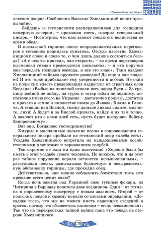 179
Прочитайте на досуге
левском дворце. Сообщения Василия Хмельницкий ценит чрез-
вычайно.
– Зайдешь за гетманскими распоряжениями для господина
камергера вечером, – провожая гостя, говорил генеральный
писарь. – Посмотрим, что нам запоют послы его величества во
время обеда.
В посольской горнице после непродолжительных перегово-
ров с гетманом поднялась суматоха. Откуда известно Хмель-
ницкому слово в слово то, о чем лишь должна состояться бесе-
да? «А с чем ты приехал, пан староста, – во время переговоров
высмеивал гетман председателя посольства, – и что поручил
мне передать господин воевода, я все это знаю». Таки владеет
Хмельницкий тайным оружием разведки! Да еще и как владе-
ет! И это тоже прибавляет ему уверенности в победе. Не один
из польских власть предержащих вздрогнул от страстных слов
Богдана: «Выбью из ляшской неволи весь народ Руси... За гра-
ницу войной не пойду, на турок и татар сабли не подниму, до-
статочно имею всего на Украине – достаточно пользы, достатка
и прочего в земле и княжестве своем до Львова, Холма и Гали-
ча. А ставши над Вислой, скажу дальше ляхам: сидите, молчи-
те, ляхи! А будут и за Вислой кричать, найду я их там точно.
А захочет кто с нами хлеб есть, пусть будет послушен Войску
Запорожскому».
Вот оно, Богданово гостеприимство!
Хмурые и молчаливые польские послы в сопровождении ге-
нерального писаря прибыли на гетманский двор «хлеба есть».
Усадьба Хмельницкого встретила их каждодневными хозяй-
ственными хлопотами и воркованием голубей.
Так скромно не жил ни один властелин! «Хорошо было бы
иметь в этой усадьбе своего человека. Но похоже, что и на этот
раз тайное поручение короля останется невыполненным», –
рассуждали послы, разглядывая будничную и невыразитель-
ную обстановку горницы, где проходил обед.
Действительно, как можно соблазнить богатством того, кто
превыше всего ценит волю?
Когда ночь зажгла над Украиной свои тусклые фонари, из
Чигирина в Варшаву полетело двое всадников. Один – от гетма-
на к королевскому камергеру с новым заданием. Второй – от
польских послов к самому королю со словами оправдания. «До-
саднее всего, что мы не можем иметь надежных сведений о
врагах, потому что обзавестись шпионом – вещь невозможная».
Так что на перекрестках тайной войны пока что победа на сто-
роне Хмельницкого.
 