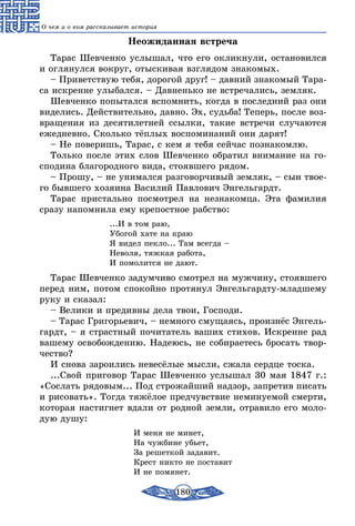 180
О чем и о ком рассказывает история
Неожиданная встреча
Тарас Шевченко услышал, что его окликнули, остановился
и оглянулся вокруг, отыскивая взглядом знакомых.
– Приветствую тебя, дорогой друг! – давний знакомый Тара-
са искренне улыбался. – Давненько не встречались, земляк.
Шевченко попытался вспомнить, когда в последний раз они
виделись. Действительно, давно. Эх, судьба! Теперь, после воз-
вращения из десятилетней ссылки, такие встречи случаются
ежедневно. Сколько тёплых воспоминаний они дарят!
– Не поверишь, Тарас, с кем я тебя сейчас познакомлю.
Только после этих слов Шевченко обратил внимание на го-
сподина благородного вида, стоявшего рядом.
– Прошу, – не унимался разговорчивый земляк, – сын твое-
го бывшего хозяина Василий Павлович Энгельгардт.
Тарас пристально посмотрел на незнакомца. Эта фамилия
сразу напомнила ему крепостное рабство:
...И в том раю,
Убогой хате на краю
Я видел пекло... Там всегда –
Неволя, тяжкая работа,
И помолится не дают.
Тарас Шевченко задумчиво смотрел на мужчину, стоявшего
перед ним, потом спокойно протянул Энгельгардту-младшему
руку и сказал:
– Велики и предивны дела твои, Господи.
– Тарас Григорьевич, – немного смущаясь, произнёс Энгель-
гардт, – я страстный почитатель ваших стихов. Искренне рад
вашему освобождению. Надеюсь, не собираетесь бросать твор-
чество?
И снова зароились невесёлые мысли, сжала сердце тоска.
...Свой приговор Тарас Шевченко услышал 30 мая 1847 г.:
«Сослать рядовым... Под строжайший надзор, запретив писать
и рисовать». Тогда тяжёлое предчувствие неминуемой смерти,
которая настигнет вдали от родной земли, отравило его моло-
дую душу:
И меня не минет,
На чужбине убьет,
За решеткой задавит.
Крест никто не поставит
И не помянет.
 