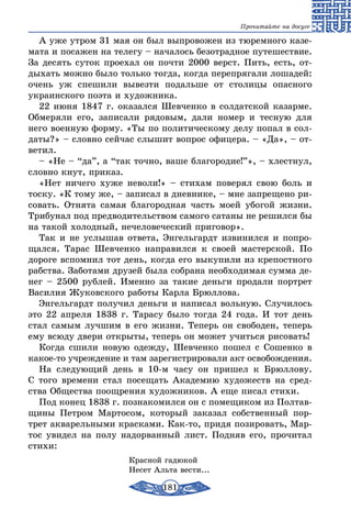 181
Прочитайте на досуге
А уже утром 31 мая он был выпровожен из тюремного казе-
мата и посажен на телегу – началось безотрадное путешествие.
За десять суток проехал он почти 2000 верст. Пить, есть, от-
дыхать можно было только тогда, когда перепрягали лошадей:
очень уж спешили вывезти подальше от столицы опасного
украинского поэта и художника.
22 июня 1847 г. оказался Шевченко в солдатской казарме.
Обмеряли его, записали рядовым, дали номер и тесную для
него военную форму. «Ты по политическому делу попал в сол-
даты?» – словно сейчас слышит вопрос офицера. – «Да», – от-
ветил.
– «Не – “да”, а “так точно, ваше благородие!”», – хлестнул,
словно кнут, приказ.
«Нет ничего хуже неволи!» – стихам поверял свою боль и
тоску. «К тому же, – записал в дневнике, – мне запрещено ри-
совать. Отнята самая благородная часть моей убогой жизни.
Трибунал под предводительством самого сатаны не решился бы
на такой холодный, нечеловеческий приговор».
Так и не услышав ответа, Энгельгардт извинился и попро-
щался. Тарас Шевченко направился к своей мастерской. По
дороге вспомнил тот день, когда его выкупили из крепостного
рабства. Заботами друзей была собрана необходимая сумма де-
нег – 2500 рублей. Именно за такие деньги продали портрет
Василия Жуковского работы Карла Брюллова.
Энгельгардт получил деньги и написал вольную. Случилось
это 22 апреля 1838 г. Тарасу было тогда 24 года. И тот день
стал самым лучшим в его жизни. Теперь он свободен, теперь
ему всюду двери открыты, теперь он может учиться рисовать!
Когда сшили новую одежду, Шевченко пошел с Сошенко в
какое-то учреждение и там зарегистрировали акт освобождения.
На следующий день в 10-м часу он пришел к Брюллову.
С того времени стал посещать Академию художеств на сред-
ства Общества поощрения художников. А еще писал стихи.
Под конец 1838 г. познакомился он с помещиком из Полтав-
щины Петром Мартосом, который заказал собственный пор-
трет акварельными красками. Как-то, придя позировать, Мар-
тос увидел на полу надорванный лист. Подняв его, прочитал
стихи:
Красной гадюкой
Несет Альта вести...
 