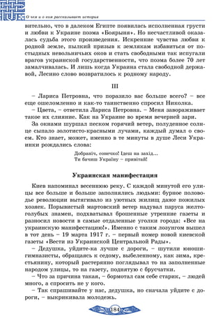 184
О чем и о ком рассказывает история
вительно, что в далеком Египте появилась исполненная грусти
и любви к Украине поэма «Боярыня». Но несчастливой оказа-
лась судьба этого произведения. Искренние чувства любви к
родной земле, пылкий призыв к землякам избавиться от по-
стыдных невольничьих оков и стать свободными так испугали
врагов украинской государственности, что поэма более 70 лет
замалчивалась. И лишь когда Украина стала свободной держа-
вой, Лесино слово возвратилось к родному народу.
III
– Лариса Петровна, что поразило вас больше всего? – все
еще ошеломленно и как-то таинственно спросил Николка.
– Цвета, – ответила Лариса Петровна. – Меня завораживает
такое их слияние. Как на Украине во время вечерней зари.
За окнами шуршал песком горячий ветер, полуденное солн-
це сыпало золотисто-красными лучами, каждый думал о сво-
ем. Кто знает, может, именно в те минуты в душе Леси Укра-
инки рождались слова:
Добраніч, сонечко! Ідеш на захід...
Ти бачиш Україну – привітай!
Украинская манифестация
Киев напоминал весеннюю реку. С каждой минутой его ули-
цы все больше и больше заполнялись людьми: бурное полово-
дье революции вытягивало из уютных жилищ даже пожилых
хозяек. Порывистый мартовский ветер надувал паруса желто-
голубых знамен, подхватывал брошенные утренние газеты и
разносил новости в самые отдаленные уголки города: «Все на
украинскую манифестацию!». Именно с таким лозунгом вышел
в тот день – 19 марта 1917 г. – первый номер новой киевской
газеты «Вести из Украинской Центральной Рады».
– Дедушка, уйдите-ка лучше с дороги, – шутили юноши-
гимназисты, обращаясь к седому, выбеленному, как зима, кре-
стьянину, который растерянно поглядывал то на заполненные
народом улицы, то на газету, поднятую с брусчатки.
– Что за причина такая, – бормотал сам себе старик, – людей
много, а спросить не у кого.
– Так спрашивайте у нас, дедушка, но сначала уйдите с до-
роги, – выкрикивала молодежь.
 