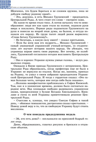 186
О чем и о ком рассказывает история
Шевченко, что будем бороться и не сложим оружия, пока не
добудем свободу родному краю!».
– Это, дедушка, и есть Михаил Грушевский – председатель
Центральной Рады. А чего стоит его слово – смотрите сами.
На какое-то время стало тихо. А потом началось что-то нево-
образимое: люди все как один стали на колени, подняли руки
вверх и поклялись. Первые ряды подхватили Грушевского на
руки и понесли на второй этаж думы, на балкон, и оттуда по-
казали его народу. Из груди тысяч людей разом вырвалось:
«Слава батьку Грушевскому!».
– Не богатырь, а какую силу имеет! – сказал крестьянин.
– Если бы всем нам его мудрость... Михаил Грушевский –
самый уважаемый украинский ученый-историк, со студенче-
ских лет изучает историю нашего народа. Он убежден, что
украинцы вправе иметь свою державу. Вот почему, не колеб­
лясь, Грушевский согласился сегодня возглавить Центральную
Раду.
– Оно и хорошо: Украине нужны умные головы, – вслух раз-
мышлял старик.
Ожидали в Киеве приезда Грушевского с нетерпением. Цен-
тральная Рада образовалась, когда профессора еще не было в
Украине: не вернулся из ссылки. Когда же, наконец, приехал
на Родину, то узнал о своем избрании председателем Украин-
ской Центральной Рады. И тогда с гордостью сказал: «Это са-
мая большая честь, которая мне когда-либо была оказана».
...Колонна манифестантов приближалась к Софии Киевской.
Там, как и в княжеские времена, должно было состояться на-
родное вече. Над площадью свободно развевалось украинское
знамя, прикрепленное к булаве Богдана Хмельницкого. Киев-
ляне и гости со всей Украины приветствовали решение Цен-
тральной Рады.
– Счастлив я, хлопцы, что увидел Святую Софию в такой
день, – обнимая гимназистов, растроганно сказал крестьянин. –
Повезу домой веру в то, что за свободную Украину будут стоять
миллионы.
О чем поведала прадедушкина медаль
– Эй, кто есть дома?— послышался из прихожей бодрый го-
лос отца.
Дима, обрадовавшись, схватил рисунок и бросился в отцов-
ские объятия.
 