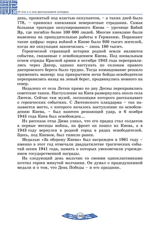 188
О чем и о ком рассказывает история
день, прожитый под властью оккупантов, – а таких дней было
778, – приносил киевлянам невероятные страдания. Самая
большая трагедия оккупированного Киева – урочище Бабий
Яр, где погибло более 100 000 людей. Многие киевляне были
вывезены на принудительные работы в Германию. Поражают
такие цифры: перед войной в Киеве было 930 тысяч жителей,
когда же оккупация закончилась – лишь 180 тысяч.
Героической страницей истории родной земли являются
события, связанные с освобождением Киева. Под шквальным
огнем отряды Красной армии в октябре 1943 года переправля-
лись через Днепр, однако наступать по склонам правого
днепров­ского берега было трудно. Тогда командование решило
применить маневр: под прикрытием ночи бойцы-освободители
переправились назад на левый берег, продвинулись немного на
север.
Недалеко от села Летки прямо по дну Десны переправились
советские танки. Наступление на Киев развернулось около села
Лютеж. Сейчас там музей, экспозиция которого рассказывает
о героических событиях. С Лютежского плацдарма – так на-
зывается место, с которого началось наступление по освобож-
дению Киева, – был нанесен решающий удар, и 6 ноября
1943 года Киев был освобожден...
Из рассказа отца Дима узнал, что его прадед стал солдатом
в первые месяцы войны, на фронт он пошел из Киева, а в
1943 году вернулся в родной город в рядах освободителей.
Здесь, под Киевом, был тяжело ранен.
Медалью «За оборону Киева» был награжден в 1961 году –
именно в этот год отмечали двадцатилетие трагических собы-
тий осени 1941 года, память о которых увековечили учрежде-
нием государственной награды.
На следующий день мальчик со своими одноклассниками
почтил героев минутой молчания. Он думал о прадедушкиной
медали и о том, что День Победы – и его праздник.
 