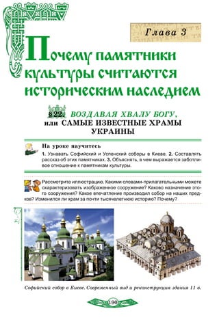 190
Почеìó ïàìÿòниêè
êóëüòóðы считаются
иñòîðè÷еским наследием
§22. ВОЗДАВАЯ ХВАЛУ БОГУ,
или САМЫЕ ИЗВЕСТНЫЕ ХРАМЫ
УКРАИНЫ
На уроке научитесь
1. Узнавать Софийский и Успенский соборы в Киеве. 2. Составлять
рассказ об этих памятниках. 3. Объяснять, в чем выражается заботли-
вое отношение к памятникам культуры.
	 Рассмотрите иллюстрацию. Какими словами-прилагательными можете
охарактеризовать изображенное сооружение? Каково назначение это-
го сооружения? Какое впечатление производил собор на наших пред-
ков? Изменился ли храм за почти тысячелетнюю историю? Почему?
Софийский собор в Киеве. Современный вид и реконструкция здания 11 в.
 