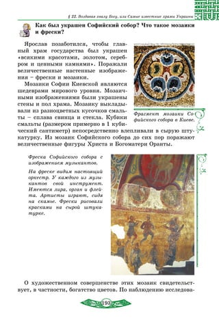 193
§ 22. Воздавая хвалу Богу, или Самые известные храмы Украины
Как был украшен Софийский собор? Что такое мозаики
и фрески?
Ярослав позаботился, чтобы глав-
ный храм государства был украшен
«всякими красотами, золотом, сереб­
ром и ценными камнями». Поражали
величественные настенные изображе-
ния – фрески и мозаики.
Мозаики Софии Киевской являются
шедеврами мирового уровня. Мозаич-
ными изображениями были украшены
стены и пол храма. Мозаику выклады-
вали из разноцветных кусочков смаль-
ты – сплава свинца и стекла. Кубики
смальты (размером примерно в 1 куби-
ческий сантиметр) непосредственно влепливали в сырую шту-
катурку. Из мозаик Софийского собора до сих пор поражают
величественные фигуры Христа и Богоматери Оранты.
Фреска Софийского собора с
изображением музыкантов.
На фреске видим настоящий
оркестр. У каждого из музы-
кантов свой инструмент.
Имеются лира, орган и флей-
та. Артисты играют, сидя
на скамье. Фрески рисовали
красками на сырой штука-
турке.
О художественном совершенстве этих мозаик свидетельст­
вует, в частности, богатство цветов. По наблюдению исследова-
Фрагмент мозаики Со-
фийского собора в Киеве.
 