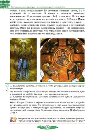 194
Почему памятники культуры считаются историческим наследием
телей, в них использовано 35 оттенков зеленого цвета, 31 –
красного, 44 – желтого. В целом в киевских мозаиках
насчитывают 18 основных цветов с 143 оттенками. Но мастер-
ство древних художников не только в цветах. В Софии Киев-
ской одни мозаики расположены ближе к зрителю, другие –
дальше. Одни освещены ярче, другие находятся в затененных
местах. Одни на ровных плоскостях, другие – на кривизнах.
Все это учитывали мастера: чем удаленнее было изображение,
тем большими кусочками его выкладывали.
1. Богоматерь Оранта. Мозаика в своде центрального алтаря Софий-
ского собора.
На мозаике изображена Богоматерь, которая воздевает к небесам руки
с молитвой за людей: Оранта – та, которая молится.
2. Христос Вседержитель. Мозаика центрального купола Софийского
собора в Киеве.
Образ Иисуса Христа изображен в наивысшей точке храма – в середи-
не центрального купола. Он господствует над всем пространством
храма. Вокруг него – четыре фигуры архангелов, из которых сохрани-
лась мозаичной только одна. Остальные были дописаны М. Врубелем в
1884 г.
1 2
Подумайте о том, что должны были знать и уметь древние строители,
чтобы построить Софию Киевскую. Где они могли получить этот опыт?
 