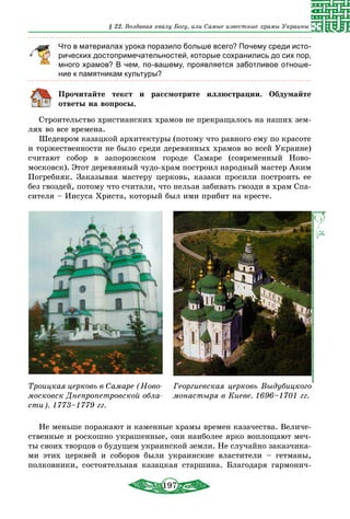197
§ 22. Воздавая хвалу Богу, или Самые известные храмы Украины
Что в материалах урока поразило больше всего? Почему среди исто-
рических достопримечательностей, которые сохранились до сих пор,
много храмов? В чем, по-вашему, проявляется заботливое отноше-
ние к памятникам культуры?
Прочитайте текст и рассмотрите иллюстрации. Обдумайте
ответы на вопросы.
Строительство христианских храмов не прекращалось на наших зем-
лях во все времена.
Шедевром казацкой архитектуры (потому что равного ему по красоте
и торжественности не было среди деревянных храмов во всей Украине)
считают собор в запорожском городе Самаре (современный Ново­
московск). Этот деревянный чудо-храм построил народный мастер Аким
Погребняк. Заказывая мастеру церковь, казаки просили построить ее
без гвоздей, потому что считали, что нельзя забивать гвозди в храм Спа-
сителя – Иисуса Христа, который был ими прибит на кресте.
Троицкая церковь в Самаре (Ново­
московск Днепропетровской обла-
сти). 1773–1779 гг.
Георгиевская церковь Выдубицкого
монастыря в Киеве. 1696–1701 гг.
Не меньше поражают и каменные храмы времен казачества. Величе-
ственные и роскошно украшенные, они наиболее ярко воплощают меч-
ты своих творцов о будущем украинской земли. Не случайно заказчика-
ми этих церквей и соборов были украинские властители – гетманы,
полковники, состоятельная казацкая старшина. Благодаря гармонич-
 