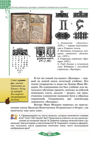 210
Почему памятники культуры считаются историческим наследием
1.  Львовский «Апостол»
1574 г. – первая напечатан-
ная в Украине книга.
2.  Заставки, инициалы, кон­
цовки львовского «Апосто-
ла». 1574 г.
3.  Страница львовского «Бук­
варя» 1574 г.
4.  Герб Львова и печатный
знак Федорова с последней
страницы «Букваря».
1
3 4
2
В тот же самый год вышел «Букварь» – пер-
вый на нашей земле печатный учебник. Его
также упорядочил и издал во Львове Иван Фе-
доров. По содержанию это был учебник для на-
чального обучения грамоте, поэтому за азбукой
помещены слоги, дальше – раздел, где пред-
ставлены славянские названия букв и образцы
спряжений. Сохранились два экземпляра
львовского «Букваря».
Вскоре Иван Федоров переехал по пригла-
шению князя Василия-Константина Острожского в Острог, где
напечатал еще пять книг.
	 1. Сформулируйте по тексту вопросы, которые начинаются словами
Кто? Что? Где? Когда? Как? Предложите ответить на них одноклас­
сникам за соседней партой. 2. Сравните страницу печатной книги с ру-
кописной. Чем они похожи, а чем отличаются? 3. Подумайте, почему в оформле-
нии титульного листа украинские печатники очень часто использовали
изображение арки?
Слово «гравю-
ра» значит
отпечаток на
бумаге с доски,
на которой
был вырезан
(выгравирован)
рисунок.
 