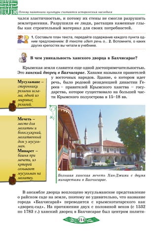 214
Почему памятники культуры считаются историческим наследием
чался эластичностью, и потому их стены не смогли разрушить
землетрясения. Разрушили ее люди, растащив каменные глы-
бы как строительный материал для своих потребностей.
1. Составьте план текста, передайте содержание каждого пункта од-
ним предложением: В тексте идет речь о... 2. Вспомните, о каких
других крепостях вы читали в учебнике.
В чем уникальность ханского дворца в Бахчисарае?
Крымская земля славится еще одной достопримечательностью.
Это ханский дворец в Бахчисарае. Ханами называли правителей
у восточных народов. Здание, о котором идет
речь, было родовой резиденцией династии Ге­
реев – правителей Крымского ханства – госу-
дарства, которое существовало на большей час­
ти Крымского полуострова в 15–18 вв.
Большая ханская мечеть Хан-Джами с двумя
минаретами в Бахчисарае.
В ансамбле дворца воплощено мусульманское представление
о райском саде на земле, поэтому не удивительно, что название
города «Бахчисарай» переводится с крымскотатарского как
«дворец-сад». На протяжении двух с половиной веков (с 1532
по 1783 г.) ханский дворец в Бахчисарае был центром полити-
Мечеть –
место для
молитвы и
богослужений,
молитвенный
дом у мусуль-
ман.
Минарет –
башня при
мечети, из
которой
созывают
мусульман на
молитву.
Мусульмане –
сторонники
религии исла-
ма, одной из
мировых
религий.
 