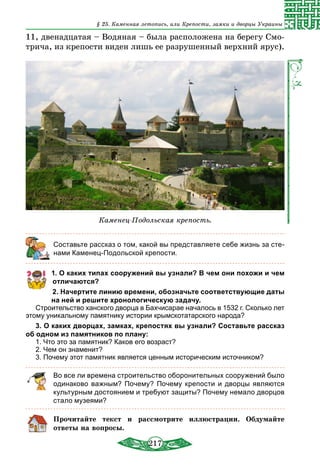 217
§ 25. Каменная летопись, или Крепости, замки и дворцы Украины
11, двенадцатая – Водяная – была расположена на берегу Смо-
трича, из крепости виден лишь ее разрушенный верхний ярус).
Каменец-Подольская крепость.
	 Составьте рассказ о том, какой вы представляете себе жизнь за сте-
нами Каменец-Подольской крепости.
1. О каких типах сооружений вы узнали? В чем они похожи и чем
отличаются?
2. Начертите линию времени, обозначьте соответствующие даты
на ней и решите хронологическую задачу.
Строительство ханского дворца в Бахчисарае началось в 1532 г. Сколько лет
этому уникальному памятнику истории крымскотатарского народа?
3. О каких дворцах, замках, крепостях вы узнали? Составьте рассказ
об одном из памятников по плану:
1. Что это за памятник? Каков его возраст?
2. Чем он знаменит?
3. Почему этот памятник является ценным историческим источником?
Во все ли времена строительство оборонительных сооружений было
одинаково важным? Почему? Почему крепости и дворцы являются
культурным достоянием и требуют защиты? Почему немало двор­цов
стало музеями?
Прочитайте текст и рассмотрите иллюстрации. Обдумайте
ответы на вопросы.
 