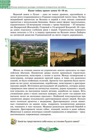 218
Почему памятники культуры считаются историческим наследием
Какие тайны хранят замки 15–16 вв.
Верхний замок в Луцке – одно из самых древних, крупнейших и
лучше всего сохранившихся в Украине сооружений такого типа. Он был
мощнейшей крепостью на Волыни и первой в этих землях каменной
крепостью с несколькими башнями. Замок имеет форму треугольника,
ограниченного 12-метровыми стенами с тремя башнями – 27-метровы-
ми Надвратной (Въездной), Стировой и 14-метровой Владичей. От горо-
да замок отделялся глубоким рвом с водой. Строительство каменного
замка началось в 14 в. в период правления на Волыни князя Любарта
из литовской династии Гедиминовичей на месте старого деревянного.
Жизнь за стенами замков на украинских землях проходила по евро­
пейским обычаям. Княжеские дворы охотно принимали странствую-
щих музыкантов, жонглеров, а позже и шутов. Между скоморохами и
жонглерами, которые радовали простой народ, и теми, кто развлекал
князей, не было особенных отличий. Артисты того времени были масте-
рами на все руки: музыкантами, акробатами, жонглерами и дрессиров-
щиками зверей. Источники рассказывают об акробатах, которые демон-
стрировали свои трюки на натянутых канатах, держа кувшины с водой,
или игрались на наклонном канате мечами, акробатах на шарах. Есть
упоминание даже о таких опасных номерах, как полет «из церкви или
высоких палат на шелковых крыльях». Особенной популярностью при
княжеских дворах пользовались дрессировщики диких зверей. Больше
всего почитали артистов с медведями. Дрессировщики учили живот-
ных становиться на задние лапы, подражать человеческим движени-
ям, танцевать в такт музыки. Медведи развлекали зрителей борьбой и
танцами. Дрессировали также собак, лошадей, волков и даже зайцев.
Животные в замках некоторых князей содержались в зверинцах – пред-
шественниках современных зоопарков.
Какой вы представляете себе жизнь за стенами Луцкого замка?
 