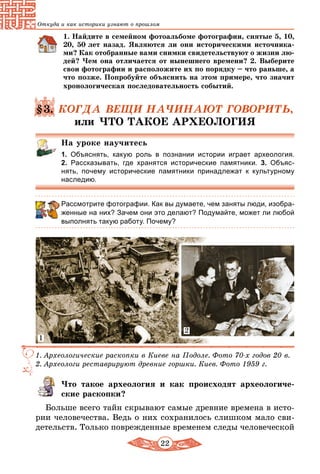 22
Откуда и как историки узнают о прошлом
1. Найдите в семейном фотоальбоме фотографии, снятые 5, 10,
20, 50 лет назад. Являются ли они историческими источника-
ми? Как отобранные вами снимки свидетельствуют о жизни лю-
дей? Чем она отличается от нынешнего времени? 2. Выберите
свои фотографии и расположите их по порядку – что раньше, а
что позже. Попробуйте объяснить на этом примере, что значит
хронологическая последовательность событий.
§3. КОГДА ВЕЩИ НАЧИНАЮТ ГОВОРИТЬ,
или ЧТО ТАКОЕ АРХЕОЛОГИЯ
На уроке научитесь
1. Объяснять, какую роль в познании истории играет археология.
2.  Рассказывать, где хранятся исторические памятники. 3.  Объяс­
нять, почему исторические памятники принадлежат к культурному
наследию.
Рассмотрите фотографии. Как вы думаете, чем заняты люди, изобра-
женные на них? Зачем они это делают? Подумайте, может ли любой
выполнять такую работу. Почему?
1. Археологические раскопки в Киеве на Подоле. Фото 70-х годов 20 в.
2. Археологи реставрируют древние горшки. Киев. Фото 1959 г.
2
1
Что такое археология и как происходят археологиче-
ские раскопки?
Больше всего тайн скрывают самые древние времена в исто-
рии человечества. Ведь о них сохранилось слишком мало сви-
детельств. Только поврежденные временем следы человеческой
 