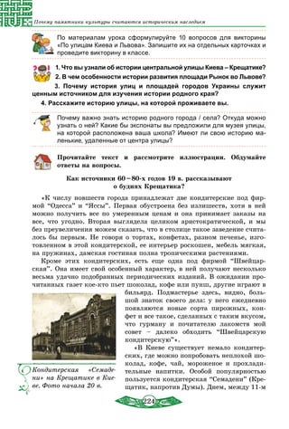 224
Почему памятники культуры считаются историческим наследием
	 По материалам урока сформулируйте 10 вопросов для викторины
«По улицам Киева и Львова». Запишите их на отдельных карточках и
проведите викторину в классе.
1. Что вы узнали об истории центральной улицы Киева – Крещатике?
2. В чем особенности истории развития площади Рынок во Львове?
3. Почему история улиц и площадей городов Украины служит
ценным источником для изучения истории родного края?
4. Расскажите историю улицы, на которой проживаете вы.
Почему важно знать историю родного города / села? Откуда можно
узнать о ней? Какие бы экспонаты вы предложили для музея улицы,
на которой расположена ваша школа? Имеют ли свою историю ма-
ленькие, удаленные от центра улицы?
Прочитайте текст и рассмотрите иллюстрации. Обдумайте
ответы на вопросы.
Как источники 60 – 80-х годов 19 в. рассказывают
о буднях Крещатика?
«К числу новшеств города принадлежат две кондитерские под фир-
мой “Одесса” и “Яссы”. Первая обустроена без излишеств, хотя в ней
можно получить все по умеренным ценам и она принимает заказы на
все, что угодно. Вторая выглядела целиком аристократической, и мы
без преувеличения можем сказать, что в столице такое заведение счита-
лось бы первым. Не говоря о тортах, конфетах, разном печенье, изго-
товленном в этой кондитерской, ее интерьер роскошен, мебель мягкая,
на пружинах, дамская гостиная полна тропическими растениями.
Кроме этих кондитерских, есть еще одна под фирмой “Швейцар-
ская”. Она имеет свой особенный характер, в ней получают несколько
весьма удачно подобранных периодических изданий. В ожидании про-
читанных газет кое-кто пьет шоколад, кофе или пунш, другие играют в
бильярд. Подмастерье здесь, видно, боль-
шой знаток своего дела: у него ежедневно
появляются новые сорта пирожных, кон-
фет и все такое, сделанных с таким вкусом,
что гурману и почитателю лакомств мой
совет – далеко обходить “Швейцарскую
кондитерскую”».
«В Киеве существует немало кондитер-
ских, где можно попробовать неплохой шо-
колад, кофе, чай, мороженое и прохлади-
тельные напитки. Особой популярностью
пользуется кондитерская “Семадени” (Кре-
щатик, напротив Думы). Днем, между 11-м
Кондитерская «Семаде-
ни» на Крещатике в Кие-
ве. Фото начала 20 в.
 