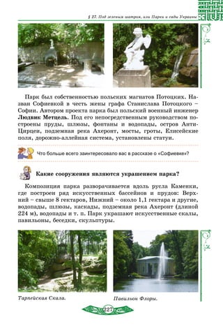 227
§ 27. Под зеленым шатром, или Парки и сады Украины
Парк был собственностью польских магнатов Потоцких. На-
зван Софиевкой в честь жены графа Станислава Потоцкого –
Софии. Автором проекта парка был польский военный инженер
Людвик Метцель. Под его непосредственным руководством по-
строены пруды, шлюзы, фонтаны и водопады, остров Анти-
Цирцеи, подземная река Ахеронт, мосты, гроты, Елисейские
поля, дорожно-аллейная система, установлены статуи.
Что больше всего заинтересовало вас в рассказе о «Софиевке»?
Какие сооружения являются украшением парка?
Композиция парка разворачивается вдоль русла Каменки,
где построен ряд искусственных бассейнов и прудов: Верх-
ний – свыше 8 гектаров, Нижний – около 1,1 гектара и другие,
водопады, шлюзы, каскады, подземная река Ахеронт (длиной
224 м), водопады и т. п. Парк украшают искусственные скалы,
павильоны, беседки, скульптуры.
Тарпейская Скала. Павильон Флоры.
 