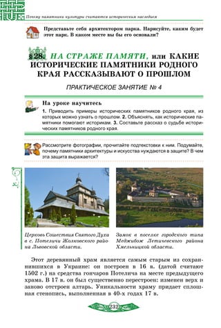 232
Почему памятники культуры считаются историческим наследием
Представьте себя архитектором парка. Нарисуйте, каким будет
этот парк. В каком месте вы бы его основали?
§28. НА СТРАЖЕ ПАМЯТИ, или КАКИЕ
ИСТОРИЧЕСКИЕ ПАМЯТНИКИ РОДНОГО
КРАЯ РАССКАЗЫВАЮТ О ПРОШЛОМ
ПРАКТИЧЕСКОЕ ЗАНЯТИЕ № 4
На уроке научитесь
1.  Приводить примеры исторических памятников родного края, из
которых можно узнать о прошлом. 2. Объяснять, как исторические па-
мятники помогают историкам. 3. Составьте рассказ о судьбе истори-
ческих памятников родного края.
Рассмотрите фотографии, прочитайте подтекстовки к ним. Подумайте,
почему памятники архитектуры и искусства нуждаются в защите? В чем
эта защита выражается?
Церковь Сошествия Святого Духа
в с. Потеличи Жолковского райо-
на Львовской области.
Замок в поселке городского типа
Меджибож Летичевского района
Хмельницкой области.
Этот деревянный храм является самым старым из сохран-
нившихся в Украине: он построен в 16 в. (датой считают
1502 г.) на средства гончаров Потелича на месте предыдущего
храма. В 17 в. он был существенно перестроен: изменен верх и
заново отстроен алтарь. Уникальности храму придает сплош-
ная стенопись, выполненная в 40-х годах 17 в.
 