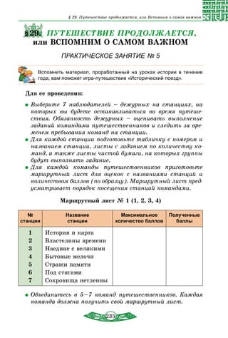 235
§29. ПУТЕШЕСТВИЕ ПРОДОЛЖАЕТСЯ,
или ВСПОМНИМ О САМОМ ВАЖНОМ
ПРАКТИЧЕСКОЕ ЗАНЯТИЕ № 5
	 Вспомнить материал, проработанный на уроках истории в течение
года, вам поможет игра-путешествие «Исторический поезд».
Для ее проведения:
	Выберите 7 наблюдателей – дежурных на станциях, на
которых вы будете останавливаться во время путеше-
ствия. Обязанность дежурных – оценивать выполнение
заданий командами путешественников и следить за вре-
менем пребывания команд на станции.
	Для каждой станции подготовьте табличку с номером и
названием станции, листы с заданием по количеству ко-
манд, а также листы чистой бумаги, на которых группы
будут выполнять задание.
	Для каждой команды путешественников приготовьте
маршрутный лист для оценок с названиями станций и
количеством баллов (по образцу). Маршрутный лист пред-
усматривает порядок посещения станций командами.
Маршрутный лист № 1 (1, 2, 3, 4)
№
станции
Название
станции
Максимальное
количество баллов
Полученные
баллы
1
2
3
4
5
6
7
История и карта
Властелины времени
Наедине с великими
Бытовые мелочи
Стражи памяти
Под стягами
Сокровища нетленны
	Объединитесь в 5 – 7 команд путешественников. Каждая
команда должна получить свой маршрутный лист.
§ 29. Путешествие продолжается, или Вспомним о самом важном
 