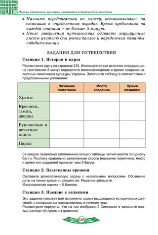 236
Почему памятники культуры считаются историческим наследием
	Начните передвигаться по классу, останавливаясь на
станциях в определенном порядке. Время пребывания на
каждой станции – не больше 5 минут.
	После завершения путешествия сдавайте маршрутные
листы учителю для учета баллов и определения команды-
победительницы.
ЗАДАНИЯ ДЛЯ ПУТЕШЕСТВИЯ
Станция 1. История и карта
Рассмотрите карту на странице 235. Используя ее как источник информации,
на протяжении 5 минут определите местонахождение и время создания из-
вестных памятников культуры Украины. Заполните таблицу в соответствии с
предложенными условиями:
Название
памятника
Место
создания
Время
создания
Храмы
Крепости,
замки,
дворцы
Рукописные и
печатные
книги
Парки
За каждое правильно заполненное окошко таблицы засчитывайте по одному
баллу. Поэтому правильно заполненная строка (название памятника, место
и время его создания) принесет вам 3 балла.
Станция 2. Властелины времени
Составьте хронологическую задачу с несколькими вопросами. Обозначив
даты на линии времени, решите ее. Решение запишите.
Максимальная оценка – 5 баллов.
Станция 3. Наедине с великими
Это задание поможет вам вспомнить самых выдающихся исторических дея-
телей, с которыми вы познакомились в течение года.
Рассмотрите портреты. Кто на них изображен? Составьте и запишите сжа-
тый рассказ об одном из деятелей.
 