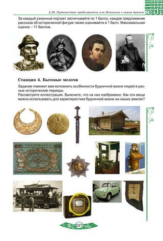 237
За каждый узнанный портрет засчитывайте по 1 баллу; каждое предложение
рассказа об исторической фигуре также оценивайте в 1 балл. Максимальная
оценка – 11 баллов.
Станция 4. Бытовые мелочи
Задание поможет вам вспомнить особенности будничной жизни людей в раз-
ные исторические периоды.
Рассмотрите иллюстрации. Выясните, что на них изображено. Как эти вещи
можно использовать для характеристики будничной жизни на наших землях?
§ 29. Путешествие продолжается, или Вспомним о самом важном
 