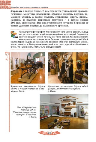 24
Откуда и как историки узнают о прошлом
Украины в городе Киеве. В нем хранятся уникальные археоло-
гические, монетные коллекции, образцы одежды, посуды, до-
машней утвари, а также оружие, старинные книги, иконы,
картины и изделия народных мастеров – в целом свыше
600 тыс. экспонатов. Все они отображают историю Украины от
самых древних времен до нынешнего времени.
	 Рассмотрите фотографии. На основании чего можно сделать вывод,
что на фотографиях изображены музейные экспозиции? Подумайте,
для чего создают музеи, почему они такие разные. Как бы вы проком-
ментировали экспозиции, если бы сами проводили экскурсию? Свой
комментарий к одной из них начните словами: «На этой экспозиции музея...
можно увидеть...». Выслушав комментарий всех групп, сделайте общий вывод
о том, что нужно знать, чтобы быть экскурсоводом.
Зал «Украинская
горница 19 в.»
Национального музея
истории Украины,
г. Киев.
Фрагмент экспозиции Музея
книги и книгопечатания Укра-
ины, г. Киев.
Фрагмент экспозиции Музея одной
улицы (Андреевского спуска),
г. Киев.
 