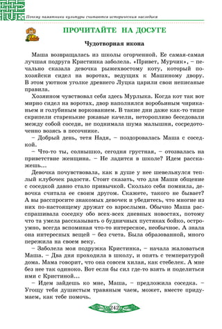 242
Почему памятники культуры считаются историческим наследием
ПРОЧИТАЙТЕ НА ДОСУГЕ
Чудотворная икона
Маша возвращалась из школы огорченной. Ее самая-самая
лучшая подруга Кристинка заболела. «Привет, Мурчик», – пе-
чально сказала девочка рыжехвостому коту, который по-
хозяйски сидел на воротах, ведущих к Машиному двору.
В этом уютном уголке древнего Луцка царили свои неписаные
правила.
Хозяином чувствовал себя здесь Мурлыка. Когда кот так вот
мирно сидел на воротах, двор наполнялся воробьиным чирика-
ньем и голубиным воркованием. В такие дни даже как-то тише
скрипели старенькие ржавые качели, неторопливо беседовали
между собой соседи, не поднимала шума малышня, сосредото-
ченно возясь в песочнике.
– Добрый день, тетя Надя, – поздоровалась Маша с сосед-
кой.
– Что-то ты, солнышко, сегодня грустная, – отозвалась на
приветствие женщина. – Не ладится в школе? Идем расска-
жешь...
Девочка почувствовала, как в душе у нее шевельнулся теп­
лый клубочек радости. Стоит сказать, что для Маши общение
с соседкой давно стало привычкой. Сколько себя помнила, де-
вочка считала ее своим другом. Скажете, такого не бывает?
А вы расспросите знакомых девочек и убедитесь, что многие из
них по-настоящему дружат со взрослыми. Обычно Маша рас-
спрашивала соседку обо всех-всех дневных новостях, потому
что та умела рассказывать о будничных пустяках бойко, остро-
умно, всегда вспоминая что-то интересное, необычное. А знала
она интересных вещей – без счета. Была образованной, много
пережила на своем веку.
– Заболела моя подружка Кристинка, – начала жаловаться
Маша. – Два дня проходила в школу, и опять с температурой
дома. Мама говорит, что она совсем хилая, как стебелек. А мне
без нее так одиноко. Вот если бы сил где-то взять и поделиться
ими с Кристиной...
– Идем зайдешь ко мне, Маша, – предложила соседка. –
Угощу тебя душистым травяным чаем, может, вместе приду-
маем, как тебе помочь.
 