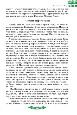 249
Прочитайте на досуге
судьбу – судьбу королевы-чужестранки. Поэтому и до сих пор
каждому, кто интересуется этой древней киевской книгой, рас-
сказывают о ее первой обладательнице – французской короле-
ве, дочери киевского князя Ярослава Мудрого Анне.
Легенды старого замка
Михась шел по лесу уже третьи сутки, таща за собой на
цепи медвежонка Волоханя. Из-за этого медвежонка Михась и
решился на поход из родного села в княжеский Луцк. Впро-
чем, были у парня и другие основания, чтобы уйти из дома на
поиски лучшей доли. Потому что жилось Михасю не сладко.
Парень рос в одиночестве.
А поскольку сызмальства он не был ловким и умелым, болел
да еще и на правую ногу прихрамывал, ровесники дружбы с
ним не водили. Поэтому парень пропадал в лесу: знал каждую
травинку, умел узнавать птиц по голосу, слышал зверя задолго
до того, как видел его. Как-то подобрал он в лесу хилого мед-
вежонка. Сначала принялся откармливать. А потом понемногу
научил бить поклоны, переворачиваться через голову, прыгать
вприсядку. В селе над Михасем насмехались: мол, лодырь рас-
тет из парня. Но ему это было безразлично, так как никто,
кроме него, не знал, что в княжеском замке полно дрессиро-
ванных зверей, которые во время пиров развлекали княже-
ских гостей. Михась об этом узнал от музыкантов.
И вот, Михась добрался-таки до княжеского замка, чтобы
наняться на службу вместе с Волоханем. Около ворот толпи-
лись люди, стояло несколько телег, нагруженных мешками,
корзинами, кадками, узлами, – видно, доставляли к княже-
скому столу пищу. Поднимаясь вверх к замку, Михась слы-
шал, как мужчины жаловались на нападения волков на обозы.
«Если не попадем за ворота до вечера, – говорили крестьяне, –
то будут пробовать наши хлеба-меда не князья и бояре, а серые
волки».
– Эх, Волохань, придется нам с тобой другие ворота в замок
искать, потому что если кормильцев не пускают, на что нам
надеяться, – Михась потрепал медвежонка за ухом. Тут парень
заметил, что от дороги справа вилась тропа.
Ступив несколько шагов, Михась оказался в плену зарослей.
– Странно, тропа есть, но выглядит, как нехоженая, – по-
думал Михась и сильнее дернул цепь. Потому что с медвежон-
 