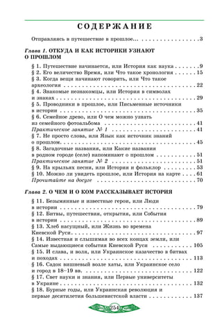 254
С О Д Е Р Ж А Н И Е
Отправляясь в путешествие в прошлое... . . . . . . . . . . . . . . . . 3
Глава 1. ОТКУДА И КАК ИСТОРИКИ УЗНАЮТ
О ПРОШЛОМ
§ 1. Путешествие начинается, или Истоpия как наука  . . . . . . 9
§ 2. Его величество Время, или Что такое хронология . . . . . . 15
§ 3. Когда вещи начинают говорить, или Что такое
археология . . . . . . . . . . . . . . . . . . . . . . . . . . . . . . . . . . . .  22
§ 4. Знакомые незнакомцы, или История в символах
и знаках  . . . . . . . . . . . . . . . . . . . . . . . . . . . . . . . . . . . . .  29
§ 5. Проводники в прошлое, или Письменные источники
в истории . . . . . . . . . . . . . . . . . . . . . . . . . . . . . . . . . . . . .  35
§ 6. Семейное древо, или О чем можно узнать
из семейного фотоальбома  . . . . . . . . . . . . . . . . . . . . . . . . .  41
Практическое занятие № 1  . . . . . . . . . . . . . . . . . . . . . . .  41
§ 7. Не просто слова, или Язык как источник знаний
о прошлом . . . . . . . . . . . . . . . . . . . . . . . . . . . . . . . . . . . .  45
§ 8. Загадочные названия, или Какие названия
в родном городе (селе) напоминают о прошлом . . . . . . . . . . .  51
Практическое занятие № 2  . . . . . . . . . . . . . . . . . . . . . . .  51
§ 9. На крыльях песни, или История и фольклор  . . . . . . . .  53
§ 10. Можно ли увидеть прошлое, или История на карте . . . .  61
Прочитайте на досуге  . . . . . . . . . . . . . . . . . . . . . . . . . . .  70
Глава 2. О ЧЕМ И О КОМ РАССКАЗЫВАЕТ ИСТОРИЯ
§ 11. Безымянные и известные герои, или Люди
в истории . . . . . . . . . . . . . . . . . . . . . . . . . . . . . . . . . . . . .  79
§ 12. Битвы, путешествия, открытия, или События
в истории  . . . . . . . . . . . . . . . . . . . . . . . . . . . . . . . . . . . .  89
§ 13. Хлеб насущный, или Жизнь во времена
Киевской Руси . . . . . . . . . . . . . . . . . . . . . . . . . . . . . . . . .  97
§ 14. Известная и слышимая во всех концах земли, или
Самые выдающиеся события Киевской Руси  . . . . . . . . . . . . 105
§ 15. И слава, и воля, или Украинское казачество в битвах
и походах . . . . . . . . . . . . . . . . . . . . . . . . . . . . . . . . . . . . . 113
§ 16. Садок вишневый возле хаты, или Украинское село
и город в 18–19 вв. . . . . . . . . . . . . . . . . . . . . . . . . . . . . . . 122
§ 17. Свет науки и знания, или Первые университеты
в Украине  . . . . . . . . . . . . . . . . . . . . . . . . . . . . . . . . . . . . 132
§ 18. Бурные годы, или Украинская революция и
первые десятилетия большевистской власти . . . . . . . . . . . . . 137
 