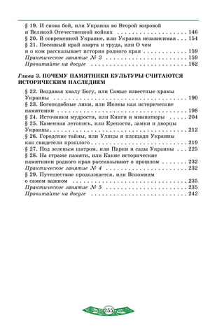 255
§ 19. И снова бой, или Украина во Второй мировой
и Великой Отечественной войнах  . . . . . . . . . . . . . . . . . . . . 146
§ 20. В современной Украине, или Украина независимая  . . . 154
§ 21. Песенный край азарта и труда, или О чем
и о ком рассказывает история родного края . . . . . . . . . . . . . 159
Практическое занятие № 3  . . . . . . . . . . . . . . . . . . . . . . . 159
Прочитайте на досуге  . . . . . . . . . . . . . . . . . . . . . . . . . . . 162
Глава 3. ПОЧЕМУ ПАМЯТНИКИ КУЛЬТУРЫ СЧИТАЮТСЯ
ИСТОРИЧЕСКИМ НАСЛЕДИЕМ
§ 22. Воздавая хвалу Богу, или Самые известные храмы
Украины  . . . . . . . . . . . . . . . . . . . . . . . . . . . . . . . . . . . . . 190
§ 23. Богоподобные лики, или Иконы как исторические
памятники . . . . . . . . . . . . . . . . . . . . . . . . . . . . . . . . . . . . 198
§ 24. Источники мудрости, или Книги и миниатюры  . . . . . . 204
§ 25. Каменная летопись, или Крепости, замки и дворцы
Украины  . . . . . . . . . . . . . . . . . . . . . . . . . . . . . . . . . . . . . 212
§ 26. Городские тайны, или Улицы и площади Украины
как свидетели прошлого  . . . . . . . . . . . . . . . . . . . . . . . . . . 219
§ 27. Под зеленым шатром, или Парки и сады Украины . . . . 225
§ 28. На страже памяти, или Какие исторические
памятники родного края рассказывают о прошлом . . . . . . . . 232
Практическое занятие № 4  . . . . . . . . . . . . . . . . . . . . . . . 232
§ 29. Путешествие продолжается, или Вспомним
о самом важном  . . . . . . . . . . . . . . . . . . . . . . . . . . . . . . . . 235
Практическое занятие № 5  . . . . . . . . . . . . . . . . . . . . . . . 235
Прочитайте на досуге  . . . . . . . . . . . . . . . . . . . . . . . . . . . 242
 
